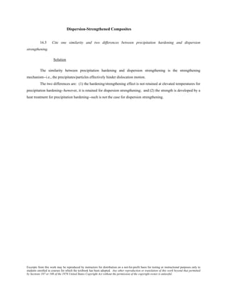 Excerpts from this work may be reproduced by instructors for distribution on a not-for-profit basis for testing or instructional purposes only to
students enrolled in courses for which the textbook has been adopted. Any other reproduction or translation of this work beyond that permitted
by Sections 107 or 108 of the 1976 United States Copyright Act without the permission of the copyright owner is unlawful.
Dispersion-Strengthened Composites
16.5 Cite one similarity and two differences between precipitation hardening and dispersion
strengthening.
Solution
The similarity between precipitation hardening and dispersion strengthening is the strengthening
mechanism--i.e., the precipitates/particles effectively hinder dislocation motion.
The two differences are: (1) the hardening/strengthening effect is not retained at elevated temperatures for
precipitation hardening--however, it is retained for dispersion strengthening; and (2) the strength is developed by a
heat treatment for precipitation hardening--such is not the case for dispersion strengthening.
 