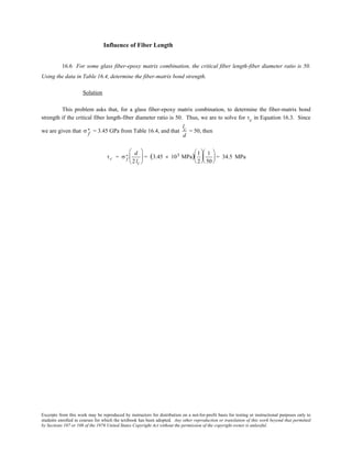 Excerpts from this work may be reproduced by instructors for distribution on a not-for-profit basis for testing or instructional purposes only to
students enrolled in courses for which the textbook has been adopted. Any other reproduction or translation of this work beyond that permitted
by Sections 107 or 108 of the 1976 United States Copyright Act without the permission of the copyright owner is unlawful.
Influence of Fiber Length
16.6 For some glass fiber-epoxy matrix combination, the critical fiber length-fiber diameter ratio is 50.
Using the data in Table 16.4, determine the fiber-matrix bond strength.
Solution
This problem asks that, for a glass fiber-epoxy matrix combination, to determine the fiber-matrix bond
strength if the critical fiber length-fiber diameter ratio is 50. Thus, we are to solve for τc in Equation 16.3. Since
we are given that σ f
∗ = 3.45 GPa from Table 16.4, and that
lc
d
= 50, then
τc = σ f
∗ d
2 lc





 = (3.45 × 103 MPa) 1
2






1
50





 = 34.5 MPa
 