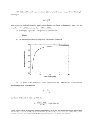 Excerpts from this work may be reproduced by instructors for distribution on a not-for-profit basis for testing or instructional purposes only to
students enrolled in courses for which the textbook has been adopted. Any other reproduction or translation of this work beyond that permitted
by Sections 107 or 108 of the 1976 United States Copyright Act without the permission of the copyright owner is unlawful.
16.7 (a) For a fiber-reinforced composite, the efficiency of reinforcement η is dependent on fiber length l
according to
η=
l − 2x
l
where x represents the length of the fiber at each end that does not contribute to the load transfer. Make a plot of η
versus l to l = 40 mm (1.6 in.) assuming that x = 0.75 mm (0.03 in.).
(b) What length is required for a 0.80 efficiency of reinforcement?
Solution
(a) The plot of reinforcement efficiency versus fiber length is given below.
(b) This portion of the problem asks for the length required for a 0.80 efficiency of reinforcement.
Solving for l from the given expression
l =
2x
1 − η
Or, when x = 0.75 mm (0.03 in.) and η = 0.80, then
l =
(2)(0.75 mm)
1 − 0.80
= 7.5 mm (0.30 in.)
 