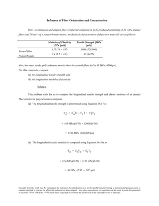 Excerpts from this work may be reproduced by instructors for distribution on a not-for-profit basis for testing or instructional purposes only to
students enrolled in courses for which the textbook has been adopted. Any other reproduction or translation of this work beyond that permitted
by Sections 107 or 108 of the 1976 United States Copyright Act without the permission of the copyright owner is unlawful.
Influence of Fiber Orientation and Concentration
16.8 A continuous and aligned fiber-reinforced composite is to be produced consisting of 30 vol% aramid
fibers and 70 vol% of a polycarbonate matrix; mechanical characteristics of these two materials are as follows:
Modulus of Elasticity
[GPa (psi)]
Tensile Strength [MPa
(psi)]
Aramid fiber
131 (19 × 106
) 3600 (520,000)
Polycarbonate
2.4 (3.5 × 105
) 65 (9425)
Also, the stress on the polycarbonate matrix when the aramid fibers fail is 45 MPa (6500 psi).
For this composite, compute
(a) the longitudinal tensile strength, and
(b) the longitudinal modulus of elasticity
Solution
This problem calls for us to compute the longitudinal tensile strength and elastic modulus of an aramid
fiber-reinforced polycarbonate composite.
(a) The longitudinal tensile strength is determined using Equation 16.17 as
σcl
∗ = σm
' (1 − Vf ) + σ f
∗ Vf
= (45 MPa)(0.70) + (3600)(0.30)
= 1100 MPa (160,000 psi)
(b) The longitudinal elastic modulus is computed using Equation 16.10a as
Ecl = EmVm + Ef Vf
= (2.4 GPa)(0.70) + (131 GPa)(0.30)
= 41 GPa (5.95 × 106 psi)
 