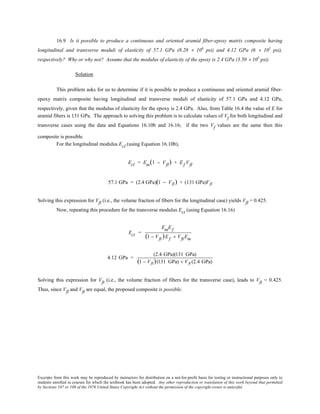 Excerpts from this work may be reproduced by instructors for distribution on a not-for-profit basis for testing or instructional purposes only to
students enrolled in courses for which the textbook has been adopted. Any other reproduction or translation of this work beyond that permitted
by Sections 107 or 108 of the 1976 United States Copyright Act without the permission of the copyright owner is unlawful.
16.9 Is it possible to produce a continuous and oriented aramid fiber-epoxy matrix composite having
longitudinal and transverse moduli of elasticity of 57.1 GPa (8.28 × 106
psi) and 4.12 GPa (6 × 105
psi),
respectively? Why or why not? Assume that the modulus of elasticity of the epoxy is 2.4 GPa (3.50 × 105
psi).
Solution
This problem asks for us to determine if it is possible to produce a continuous and oriented aramid fiber-
epoxy matrix composite having longitudinal and transverse moduli of elasticity of 57.1 GPa and 4.12 GPa,
respectively, given that the modulus of elasticity for the epoxy is 2.4 GPa. Also, from Table 16.4 the value of E for
aramid fibers is 131 GPa. The approach to solving this problem is to calculate values of Vf for both longitudinal and
transverse cases using the data and Equations 16.10b and 16.16; if the two Vf values are the same then this
composite is possible.
For the longitudinal modulus Ecl (using Equation 16.10b),
Ecl = Em(1 − Vfl) + Ef Vfl
57.1 GPa = (2.4 GPa)(1 − Vfl) + (131 GPa)Vfl
Solving this expression for Vfl (i.e., the volume fraction of fibers for the longitudinal case) yields Vfl = 0.425.
Now, repeating this procedure for the transverse modulus Ect (using Equation 16.16)
Ect =
EmEf
(1 − Vft)Ef + VftEm
4.12 GPa =
(2.4 GPa)(131 GPa)
(1 − Vft)(131 GPa) + Vft (2.4 GPa)
Solving this expression for Vft (i.e., the volume fraction of fibers for the transverse case), leads to Vft = 0.425.
Thus, since Vfl and Vft are equal, the proposed composite is possible.
 
