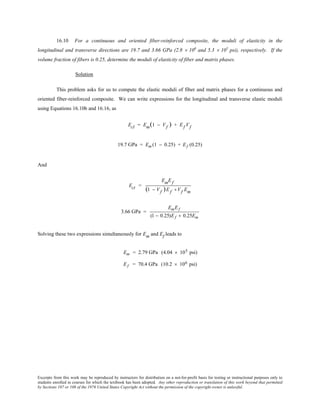 Excerpts from this work may be reproduced by instructors for distribution on a not-for-profit basis for testing or instructional purposes only to
students enrolled in courses for which the textbook has been adopted. Any other reproduction or translation of this work beyond that permitted
by Sections 107 or 108 of the 1976 United States Copyright Act without the permission of the copyright owner is unlawful.
16.10 For a continuous and oriented fiber-reinforced composite, the moduli of elasticity in the
longitudinal and transverse directions are 19.7 and 3.66 GPa (2.8 × 106
and 5.3 × 105
psi), respectively. If the
volume fraction of fibers is 0.25, determine the moduli of elasticity of fiber and matrix phases.
Solution
This problem asks for us to compute the elastic moduli of fiber and matrix phases for a continuous and
oriented fiber-reinforced composite. We can write expressions for the longitudinal and transverse elastic moduli
using Equations 16.10b and 16.16, as
Ecl = Em(1 − Vf ) + Ef Vf
19.7 GPa = Em (1 − 0.25) + Ef (0.25)
And
Ect =
EmEf
(1 − Vf )Ef +Vf Em
3.66 GPa =
EmEf
(1 − 0.25)Ef + 0.25Em
Solving these two expressions simultaneously for Em and Ef leads to
Em = 2.79 GPa (4.04 × 105 psi)
Ef = 70.4 GPa (10.2 × 106 psi)
 