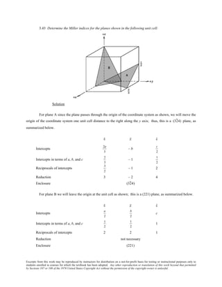 Excerpts from this work may be reproduced by instructors for distribution on a not-for-profit basis for testing or instructional purposes only to
students enrolled in courses for which the textbook has been adopted. Any other reproduction or translation of this work beyond that permitted
by Sections 107 or 108 of the 1976 United States Copyright Act without the permission of the copyright owner is unlawful.
3.43 Determine the Miller indices for the planes shown in the following unit cell:
Solution
For plane A since the plane passes through the origin of the coordinate system as shown, we will move the
origin of the coordinate system one unit cell distance to the right along the y axis; thus, this is a (324) plane, as
summarized below.
x y z
Intercepts
2a
3
– b
c
2
Intercepts in terms of a, b, and c
2
3
– 1
1
2
Reciprocals of intercepts
3
2
– 1 2
Reduction 3 – 2 4
Enclosure (324)
For plane B we will leave the origin at the unit cell as shown; this is a (221) plane, as summarized below.
x y z
Intercepts
a
2
b
2
c
Intercepts in terms of a, b, and c
1
2
1
2
1
Reciprocals of intercepts 2 2 1
Reduction not necessary
Enclosure (221)
 