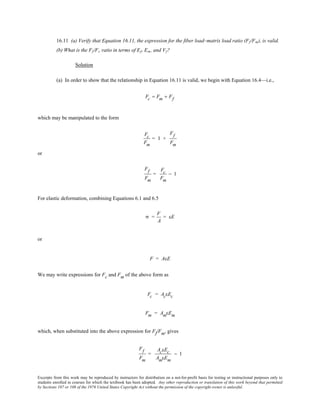 Excerpts from this work may be reproduced by instructors for distribution on a not-for-profit basis for testing or instructional purposes only to
students enrolled in courses for which the textbook has been adopted. Any other reproduction or translation of this work beyond that permitted
by Sections 107 or 108 of the 1976 United States Copyright Act without the permission of the copyright owner is unlawful.
16.11 (a) Verify that Equation 16.11, the expression for the fiber load–matrix load ratio (Ff/Fm), is valid.
(b) What is the Ff/Fc ratio in terms of Ef, Em, and Vf?
Solution
(a) In order to show that the relationship in Equation 16.11 is valid, we begin with Equation 16.4—i.e.,
Fc = Fm + Ff
which may be manipulated to the form
Fc
Fm
= 1 +
Ff
Fm
or
Ff
Fm
=
Fc
Fm
− 1
For elastic deformation, combining Equations 6.1 and 6.5
σ =
F
A
= εE
or
F = AεE
We may write expressions for Fc and Fm of the above form as
Fc = AcεEc
Fm = AmεEm
which, when substituted into the above expression for Ff/Fm, gives
Ff
Fm
=
AcεEc
AmεEm
− 1
 