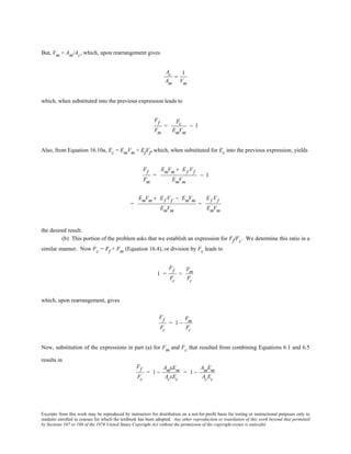 Excerpts from this work may be reproduced by instructors for distribution on a not-for-profit basis for testing or instructional purposes only to
students enrolled in courses for which the textbook has been adopted. Any other reproduction or translation of this work beyond that permitted
by Sections 107 or 108 of the 1976 United States Copyright Act without the permission of the copyright owner is unlawful.
But, Vm = Am/Ac, which, upon rearrangement gives
Ac
Am
=
1
Vm
which, when substituted into the previous expression leads to
Ff
Fm
=
Ec
EmVm
− 1
Also, from Equation 16.10a, Ec = EmVm + EfVf, which, when substituted for Ec into the previous expression, yields
Ff
Fm
=
EmVm + Ef Vf
EmVm
− 1
=
EmVm + Ef Vf − EmVm
EmVm
=
Ef Vf
EmVm
the desired result.
(b) This portion of the problem asks that we establish an expression for Ff/Fc. We determine this ratio in a
similar manner. Now Fc = Ff + Fm (Equation 16.4), or division by Fc leads to
1 =
Ff
Fc
+
Fm
Fc
which, upon rearrangement, gives
Ff
Fc
= 1 −
Fm
Fc
Now, substitution of the expressions in part (a) for Fm and Fc that resulted from combining Equations 6.1 and 6.5
results in
Ff
Fc
= 1 −
AmεEm
AcεEc
= 1 −
AmEm
AcEc
 