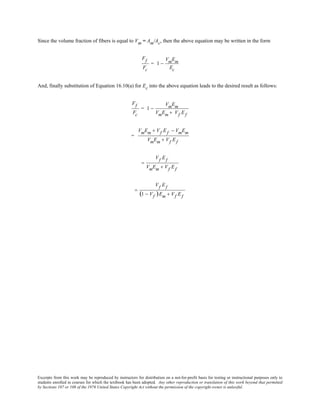 Excerpts from this work may be reproduced by instructors for distribution on a not-for-profit basis for testing or instructional purposes only to
students enrolled in courses for which the textbook has been adopted. Any other reproduction or translation of this work beyond that permitted
by Sections 107 or 108 of the 1976 United States Copyright Act without the permission of the copyright owner is unlawful.
Since the volume fraction of fibers is equal to Vm = Am/Ac, then the above equation may be written in the form
Ff
Fc
= 1 −
VmEm
Ec
And, finally substitution of Equation 16.10(a) for Ec into the above equation leads to the desired result as follows:
Ff
Fc
= 1 −
VmEm
VmEm + Vf Ef
=
VmEm + Vf Ef − VmEm
VmEm + Vf Ef
=
Vf Ef
VmEm + Vf Ef
=
Vf Ef
(1 − Vf )Em + Vf Ef
 