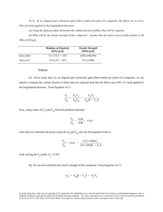 Excerpts from this work may be reproduced by instructors for distribution on a not-for-profit basis for testing or instructional purposes only to
students enrolled in courses for which the textbook has been adopted. Any other reproduction or translation of this work beyond that permitted
by Sections 107 or 108 of the 1976 United States Copyright Act without the permission of the copyright owner is unlawful.
16.12 In an aligned and continuous glass fiber-reinforced nylon 6,6 composite, the fibers are to carry
94% of a load applied in the longitudinal direction.
(a) Using the data provided, determine the volume fraction of fibers that will be required.
(b) What will be the tensile strength of this composite? Assume that the matrix stress at fiber failure is 30
MPa (4350 psi).
Modulus of Elasticity
[GPa (psi)]
Tensile Strength
[MPa (psi)]
Glass fiber 72.5 (10.5 × 106
) 3400 (490,000)
Nylon 6,6 3.0 (4.35 × 105
) 76 (11,000)
Solution
(a) Given some data for an aligned and continuous glass-fiber-reinforced nylon 6,6 composite, we are
asked to compute the volume fraction of fibers that are required such that the fibers carry 94% of a load applied in
the longitudinal direction. From Equation 16.11
Ff
Fm
=
Ef Vf
EmVm
=
Ef Vf
Em (1 − Vf )
Now, using values for Ff and Fm from the problem statement
Ff
Fm
=
0.94
0.06
= 15.67
And when we substitute the given values for Ef and Em into the first equation leads to
Ff
Fm
= 15.67 =
(72.5 GPa)Vf
(3.0 GPa)(1 − Vf )
And, solving for Vf yields, Vf = 0.393.
(b) We are now asked for the tensile strength of this composite. From Equation 16.17,
σcl
∗ = σm
' (1 − Vf ) + σ f
∗ Vf
 