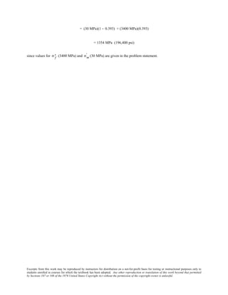 Excerpts from this work may be reproduced by instructors for distribution on a not-for-profit basis for testing or instructional purposes only to
students enrolled in courses for which the textbook has been adopted. Any other reproduction or translation of this work beyond that permitted
by Sections 107 or 108 of the 1976 United States Copyright Act without the permission of the copyright owner is unlawful.
= (30 MPa)(1 − 0.393) + (3400 MPa)(0.393)
= 1354 MPa (196,400 psi)
since values for σ f
∗ (3400 MPa) and σm
' (30 MPa) are given in the problem statement.
 