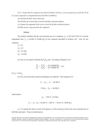 Excerpts from this work may be reproduced by instructors for distribution on a not-for-profit basis for testing or instructional purposes only to
students enrolled in courses for which the textbook has been adopted. Any other reproduction or translation of this work beyond that permitted
by Sections 107 or 108 of the 1976 United States Copyright Act without the permission of the copyright owner is unlawful.
16.13 Assume that the composite described in Problem 16.8 has a cross-sectional area of 320 mm2
(0.50
in.2
) and is subjected to a longitudinal load of 44,500 N (10,000 lbf).
(a) Calculate the fiber–matrix load ratio.
(b) Calculate the actual loads carried by both fiber and matrix phases.
(c) Compute the magnitude of the stress on each of the fiber and matrix phases.
(d) What strain is experienced by the composite?
Solution
The problem stipulates that the cross-sectional area of a composite, Ac, is 320 mm2 (0.50 in.2), and the
longitudinal load, Fc, is 44,500 N (10,000 lbf) for the composite described in Problem 16.8. Also, for this
composite
Vf = 0.3
Vm = 0.7
Ef = 131 GPa
Em = 2.4 GPa
(a) First, we are asked to calculate the Ff/Fm ratio. According to Equation 16.11
Ff
Fm
=
Ef Vf
