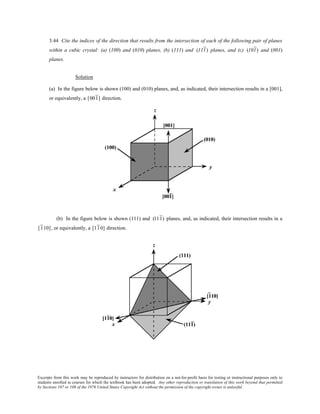Excerpts from this work may be reproduced by instructors for distribution on a not-for-profit basis for testing or instructional purposes only to
students enrolled in courses for which the textbook has been adopted. Any other reproduction or translation of this work beyond that permitted
by Sections 107 or 108 of the 1976 United States Copyright Act without the permission of the copyright owner is unlawful.
3.44 Cite the indices of the direction that results from the intersection of each of the following pair of planes
within a cubic crystal: (a) (100) and (010) planes, (b) (111) and (111) planes, and (c) (101) and (001)
planes.
Solution
(a) In the figure below is shown (100) and (010) planes, and, as indicated, their intersection results in a [001],
or equivalently, a [001] direction.
(b) In the figure below is shown (111) and (111) planes, and, as indicated, their intersection results in a
[110], or equivalently, a [110] direction.
 
