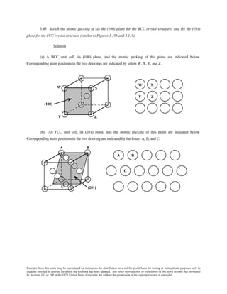 Excerpts from this work may be reproduced by instructors for distribution on a not-for-profit basis for testing or instructional purposes only to
students enrolled in courses for which the textbook has been adopted. Any other reproduction or translation of this work beyond that permitted
by Sections 107 or 108 of the 1976 United States Copyright Act without the permission of the copyright owner is unlawful.
3.45 Sketch the atomic packing of (a) the (100) plane for the BCC crystal structure, and (b) the (201)
plane for the FCC crystal structure (similar to Figures 3.10b and 3.11b).
Solution
(a) A BCC unit cell, its (100) plane, and the atomic packing of this plane are indicated below.
Corresponding atom positions in the two drawings are indicated by letters W, X, Y, and Z.
(b) An FCC unit cell, its (201) plane, and the atomic packing of this plane are indicated below.
Corresponding atom positions in the two drawing are indicated by the letters A, B, and C.
 