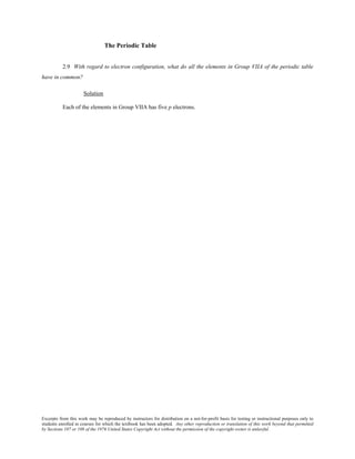 Excerpts from this work may be reproduced by instructors for distribution on a not-for-profit basis for testing or instructional purposes only to
students enrolled in courses for which the textbook has been adopted. Any other reproduction or translation of this work beyond that permitted
by Sections 107 or 108 of the 1976 United States Copyright Act without the permission of the copyright owner is unlawful.
The Periodic Table
2.9 With regard to electron configuration, what do all the elements in Group VIIA of the periodic table
have in common?
Solution
Each of the elements in Group VIIA has five p electrons.
 