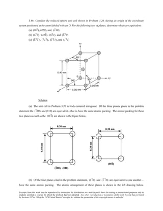 Excerpts from this work may be reproduced by instructors for distribution on a not-for-profit basis for testing or instructional purposes only to
students enrolled in courses for which the textbook has been adopted. Any other reproduction or translation of this work beyond that permitted
by Sections 107 or 108 of the 1976 United States Copyright Act without the permission of the copyright owner is unlawful.
3.46 Consider the reduced-sphere unit cell shown in Problem 3.20, having an origin of the coordinate
system positioned at the atom labeled with an O. For the following sets of planes, determine which are equivalent:
(a) (001), (010), and, (100)
(b) (110), (101), (011), and (110)
(c) (111), (111) , (111) , and (111)
Solution
(a) The unit cell in Problem 3.20 is body-centered tetragonal. Of the three planes given in the problem
statement the (100) and (010) are equivalent—that is, have the same atomic packing. The atomic packing for these
two planes as well as the (001) are shown in the figure below.
(b) Of the four planes cited in the problem statement, (110) and (1 10) are equivalent to one another—
have the same atomic packing. The atomic arrangement of these planes is shown in the left drawing below.
 