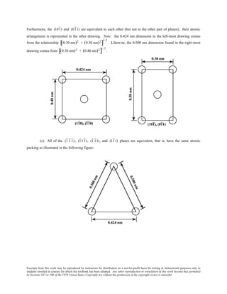Excerpts from this work may be reproduced by instructors for distribution on a not-for-profit basis for testing or instructional purposes only to
students enrolled in courses for which the textbook has been adopted. Any other reproduction or translation of this work beyond that permitted
by Sections 107 or 108 of the 1976 United States Copyright Act without the permission of the copyright owner is unlawful.
Furthermore, the (101) and (011) are equivalent to each other (but not to the other pair of planes); their atomic
arrangement is represented in the other drawing. Note: the 0.424 nm dimension in the left-most drawing comes
from the relationship (0.30 nm)2 + (0.30 nm)2
[ ]
1/ 2
. Likewise, the 0.500 nm dimension found in the right-most
drawing comes from (0.30 nm)2 + (0.40 nm)2
[ ]
1/ 2
.
(c) All of the (1 1 1), (111), (1 11), and (111) planes are equivalent, that is, have the same atomic
packing as illustrated in the following figure:
 
