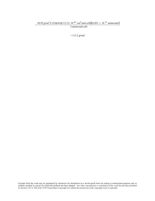 Excerpts from this work may be reproduced by instructors for distribution on a not-for-profit basis for testing or instructional purposes only to
students enrolled in courses for which the textbook has been adopted. Any other reproduction or translation of this work beyond that permitted
by Sections 107 or 108 of the 1976 United States Copyright Act without the permission of the copyright owner is unlawful.
=
(8.95 g/cm3) (3.0)(4.0)(3.5) (× 10-24 cm3/unit cell)(6.022 × 10 23 atoms/mol)
2 atoms/unit cell
= 113.2 g/mol
 