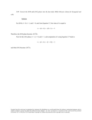 Excerpts from this work may be reproduced by instructors for distribution on a not-for-profit basis for testing or instructional purposes only to
students enrolled in courses for which the textbook has been adopted. Any other reproduction or translation of this work beyond that permitted
by Sections 107 or 108 of the 1976 United States Copyright Act without the permission of the copyright owner is unlawful.
3.49 Convert the (010) and (101) planes into the four-index Miller–Bravais scheme for hexagonal unit
cells.
Solution
For (010), h = 0, k = 1, and l = 0, and, from Equation 3.7, the value of i is equal to
i = − (h + k) = − (0 + 1) = −1
Therefore, the (010) plane becomes (0110) .
Now for the (101) plane, h = 1, k = 0, and l = 1, and computation of i using Equation 3.7 leads to
i = − (h + k) = −[1 + 0] = −1
such that (101) becomes (1011).
 