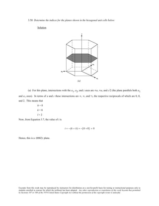 Excerpts from this work may be reproduced by instructors for distribution on a not-for-profit basis for testing or instructional purposes only to
students enrolled in courses for which the textbook has been adopted. Any other reproduction or translation of this work beyond that permitted
by Sections 107 or 108 of the 1976 United States Copyright Act without the permission of the copyright owner is unlawful.
3.50 Determine the indices for the planes shown in the hexagonal unit cells below:
Solution
(a) For this plane, intersections with the a1, a2, and z axes are ∞a, ∞a, and c/2 (the plane parallels both a1
and a2 axes). In terms of a and c these intersections are ∞, ∞, and ½, the respective reciprocals of which are 0, 0,
and 2. This means that
h = 0
k = 0
l = 2
Now, from Equation 3.7, the value of i is
i = − (h + k) = −[0 + 0] = 0
Hence, this is a (0002) plane.
 