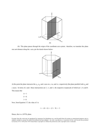 Excerpts from this work may be reproduced by instructors for distribution on a not-for-profit basis for testing or instructional purposes only to
students enrolled in courses for which the textbook has been adopted. Any other reproduction or translation of this work beyond that permitted
by Sections 107 or 108 of the 1976 United States Copyright Act without the permission of the copyright owner is unlawful.
(b) This plane passes through the origin of the coordinate axis system; therefore, we translate this plane
one unit distance along the x axis, per the sketch shown below:
At this point the plane intersects the a1, a2, and z axes at a, ∞a, and ∞c, respectively (the plane parallels both a2 and
z axes). In terms of a and c these intersections are 1, ∞, and ∞, the respective reciprocals of which are 1, 0, and 0.
This means that
h = 1
k = 0
l = 0
Now, from Equation 3.7, the value of i is
i = − (h + k) = − (1 + 0) = −1
Hence, this is a (1010) plane.
 