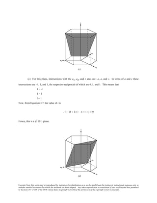 Excerpts from this work may be reproduced by instructors for distribution on a not-for-profit basis for testing or instructional purposes only to
students enrolled in courses for which the textbook has been adopted. Any other reproduction or translation of this work beyond that permitted
by Sections 107 or 108 of the 1976 United States Copyright Act without the permission of the copyright owner is unlawful.
(c) For this plane, intersections with the a1, a2, and z axes are –a, a, and c. In terms of a and c these
intersections are –1, 1, and 1, the respective reciprocals of which are 0, 1, and 1. This means that
h = –1
k = 1
l = 1
Now, from Equation 3.7, the value of i is
i = − (h + k) = − (−1 + 1) = 0
Hence, this is a (1101) plane.
 
