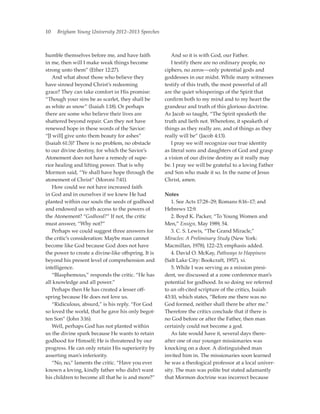 10   Brigham Young University 2012–2013 Speeches



humble themselves before me, and have faith          	 And so it is with God, our Father.
in me, then will I make weak things become           	 I testify there are no ordinary people, no
strong unto them” (Ether 12:27).                     ciphers, no zeros—only potential gods and
	 And what about those who believe they              goddesses in our midst. While many witnesses
have sinned beyond Christ’s redeeming                testify of this truth, the most powerful of all
grace? They can take comfort in His promise:         are the quiet whisperings of the Spirit that
“Though your sins be as scarlet, they shall be       confirm both to my mind and to my heart the
as white as snow” (Isaiah 1:18). Or perhaps          grandeur and truth of this glorious doctrine.
there are some who believe their lives are           As Jacob so taught, “The Spirit speaketh the
shattered beyond repair. Can they not have           truth and lieth not. Wherefore, it speaketh of
renewed hope in these words of the Savior:           things as they really are, and of things as they
“[I will] give unto them beauty for ashes”           really will be” (Jacob 4:13).
(Isaiah 61:3)? There is no problem, no obstacle      	 I pray we will recognize our true identity
to our divine destiny, for which the Savior’s        as literal sons and daughters of God and grasp
Atonement does not have a remedy of supe-            a vision of our divine destiny as it really may
rior healing and lifting power. That is why          be. I pray we will be grateful to a loving Father
Mormon said, “Ye shall have hope through the         and Son who made it so. In the name of Jesus
atonement of Christ” (Moroni 7:41).                  Christ, amen.
	 How could we not have increased faith
in God and in ourselves if we knew He had            Notes
planted within our souls the seeds of godhood        	 1. See Acts 17:28–29; Romans 8:16–17; and
and endowed us with access to the powers of          Hebrews 12:9.
the Atonement? “Godhood?” If not, the critic         	 2. Boyd K. Packer, “To Young Women and
must answer, “Why not?”                              Men,” Ensign, May 1989, 54.
	 Perhaps we could suggest three answers for         	 3. C. S. Lewis, “The Grand Miracle,”
the critic’s consideration: Maybe man cannot         Miracles: A Preliminary Study (New York:
become like God because God does not have            Macmillan, 1978), 122–23; emphasis added.
the power to create a divine-like offspring. It is   	 4. David O. McKay, Pathways to Happiness
beyond his present level of comprehension and        (Salt Lake City: Bookcraft, 1957), xi.
intelligence.                                        	 5. While I was serving as a mission presi-
	 “Blasphemous,” responds the critic. “He has        dent, we discussed at a zone conference man’s
all knowledge and all power.”                        potential for godhood. In so doing we referred
	 Perhaps then He has created a lesser off-          to an oft-cited scripture of the critics, Isaiah
spring because He does not love us.                  43:10, which states, “Before me there was no
	 “Ridiculous, absurd,” is his reply. “For God       God formed, neither shall there be after me.”
so loved the world, that he gave his only begot-     Therefore the critics conclude that if there is
ten Son” (John 3:16).                                no God before or after the Father, then man
	 Well, perhaps God has not planted within           certainly could not become a god.
us the divine spark because He wants to retain       	 As fate would have it, several days there-
godhood for Himself; He is threatened by our         after one of our younger missionaries was
progress. He can only retain His superiority by      knocking on a door. A distinguished man
asserting man’s inferiority.                         invited him in. The missionaries soon learned
	 “No, no,” laments the critic. “Have you ever       he was a theological professor at a local univer-
known a loving, kindly father who didn’t want        sity. The man was polite but stated adamantly
his children to become all that he is and more?”     that Mormon doctrine was incorrect because
 