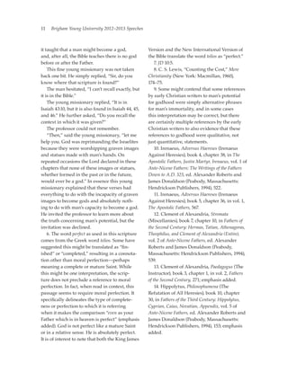 11   Brigham Young University 2012–2013 Speeches



it taught that a man might become a god,               Version and the New International Version of
and, after all, the Bible teaches there is no god      the Bible translate the word telios as “perfect.”
before or after the Father.                            	7. JD 10:5.
	 This fine young missionary was not taken             	 8. C. S. Lewis, “Counting the Cost,” Mere
back one bit. He simply replied, “Sir, do you          Christianity (New York: Macmillan, 1960),
know where that scripture is found?”                   174–75.
	 The man hesitated, “I can’t recall exactly, but      	 9. Some might contend that some references
it is in the Bible.”                                   by early Christian writers to man’s potential
	 The young missionary replied, “It is in              for godhood were simply alternative phrases
Isaiah 43:10, but it is also found in Isaiah 44, 45,   for man’s immortality, and in some cases
and 46.” He further asked, “Do you recall the          this interpretation may be correct, but there
context in which it was given?”                        are certainly multiple references by the early
	 The professor could not remember.                    Christian writers to also evidence that these
	 “Then,” said the young missionary, “let me           references to godhood were qualitative, not
help you. God was reprimanding the Israelites          just quantitative, statements.
because they were worshipping graven images            	 10. Irenaeus, Adversus Haereses (Irenaeus
and statues made with man’s hands. On                  Against Heresies), book 4, chapter 38, in The
repeated occasions the Lord declared in these          Apostolic Fathers, Justin Martyr, Irenaeus, vol. 1 of
chapters that none of these images or statues,         Ante-Nicene Fathers: The Writings of the Fathers
whether formed in the past or in the future,           Down to A.D. 325, ed. Alexander Roberts and
would ever be a god.” In essence this young            James Donaldson (Peabody, Massachusetts:
missionary explained that these verses had             Hendrickson Publishers, 1994), 522.
everything to do with the incapacity of graven         	 11. Irenaeus, Adversus Haereses (Irenaeus
images to become gods and absolutely noth-             Against Heresies), book 5, chapter 36, in vol. 1,
ing to do with man’s capacity to become a god.         The Apostolic Fathers, 567.
He invited the professor to learn more about           	 12. Clement of Alexandria, Stromata
the truth concerning man’s potential, but the          (Miscellanies), book 7, chapter 10, in Fathers of
invitation was declined.                               the Second Century: Hermas, Tatian, Athenagoras,
	 6. The word perfect as used in this scripture        Theophilus, and Clement of Alexandria (Entire),
comes from the Greek word telios. Some have            vol. 2 of Ante-Nicene Fathers, ed. Alexander
suggested this might be translated as “fin-            Roberts and James Donaldson (Peabody,
ished” or “completed,” resulting in a connota-         Massachusetts: Hendrickson Publishers, 1994),
tion other than moral perfection—perhaps               539.
meaning a complete or mature Saint. While              	 13. Clement of Alexandria, Paedagogus (The
this might be one interpretation, the scrip-           Instructor), book 3, chapter 1, in vol. 2, Fathers
ture does not preclude a reference to moral            of the Second Century, 271; emphasis added.
perfection. In fact, when read in context, this        	 14. Hippolytus, Philosophumena (The
passage seems to require moral perfection. It          Refutation of All Heresies), book 10, chapter
specifically delineates the type of complete-          30, in Fathers of the Third Century: Hippolytus,
ness or perfection to which it is referring            Cyprian, Caius, Novatian, Appendix, vol. 5 of
when it makes the comparison “even as your             Ante-Nicene Fathers, ed. Alexander Roberts and
Father which is in heaven is perfect” (emphasis        James Donaldson (Peabody, Massachusetts:
added). God is not perfect like a mature Saint         Hendrickson Publishers, 1994), 153; emphasis
or in a relative sense. He is absolutely perfect.      added.
It is of interest to note that both the King James
 