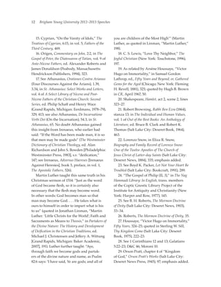 12   Brigham Young University 2012–2013 Speeches



	 15. Cyprian, “On the Vanity of Idols,” The            you are children of the Most High’” (Martin
Treatises of Cyprian, 6:15, in vol. 5, Fathers of the   Luther, as quoted in Linman, “Martin Luther,”
Third Century, 469.                                     198).
	 16. Origen, Commentary on John, 2:2, in The           	 18. C. S. Lewis, “Love Thy Neighbor,” The
Gospel of Peter, the Diatessaron of Tatian, vol. 9 of   Joyful Christian (New York: Touchstone, 1996),
Ante-Nicene Fathers, ed. Alexander Roberts and          197.
James Donaldson (Peabody, Massachusetts:                	 19. As related by Arsène Houssaye, “Victor
Hendrickson Publishers, 1994), 323.                     Hugo on Immortality,” in Samuel Gordon
	 17. See Athanasius, Orationes Contra Arianus          Lathrop, ed., Fifty Years and Beyond; or, Gathered
(Four Discourses Against the Arians), 1.39,             Gems for the Aged (Chicago; New York: Fleming
3.34, in St. Athanasius: Select Works and Letters,      H. Revell, 1881), 325; quoted by Hugh B. Brown
vol. 4 of A Select Library of Nicene and Post-          in CR, April 1967, 50.
Nicene Fathers of the Christian Church: Second          	 20. Shakespeare, Hamlet, act 2, scene 2, lines
Series, ed. Philip Schaff and Henry Wace                323–27.
(Grand Rapids, Michigan: Eerdmans, 1978–79),            	 21. Robert Browning, Rabbi Ben Ezra (1864),
329, 413; see also Athanasius, De Incarnatione          stanza 13; in The Individual and Human Values,
Verbi Dei (On the Incarnation), 54.3, in St.            vol. 1 of Out of the Best Books: An Anthology of
Athanasius, 65. No doubt Athanasius gained              Literature, ed. Bruce B. Clark and Robert K.
this insight from Irenaeus, who earlier had             Thomas (Salt Lake City: Deseret Book, 1964),
said: “If the Word has been made man, it is so          463.
that men may be made gods” (The Westminster             	 22. Lorenzo Snow, in Eliza R. Snow,
Dictionary of Christian Theology, ed. Alan              Biography and Family Record of Lorenzo Snow:
Richardson and John S. Bowden [Philadelphia:            One of the Twelve Apostles of The Church of
Westminster Press, 1983], s.v. “deification,”           Jesus Christ of Latter-day Saints (Salt Lake City:
147; see Irenaeus, Adversus Haereses [Irenaeus          Deseret News, 1884), 335; emphasis added.
Against Heresies], book 5, preface, in vol. 1,          	 23. See Boyd K. Packer, Let Not Your Heart Be
The Apostolic Fathers, 526).                            Troubled (Salt Lake City: Bookcraft, 1991), 289.
	 Martin Luther taught this same truth in his           	 24. “The Gospel of Philip (II, 3),” in The Nag
Christmas sermon of 1514: “Just as the word             Hammadi Library: In English, trans. members
of God became flesh, so it is certainly also            of the Coptic Gnostic Library Project of the
necessary that the flesh may become word.               Institute for Antiquity and Christianity (New
In other words: God becomes man so that                 York: Harper and Row, 1977), 145.
man may become God. . . . He takes what is              	 25. See B. H. Roberts, The Mormon Doctrine
ours to himself in order to impart what is his          of Deity (Salt Lake City: Deseret News, 1903),
to us” (quoted in Jonathan Linman, “Martin              33–34.
Luther: ‘Little Christs for the World’; Faith and       	 26. Roberts, The Mormon Doctrine of Deity, 35.
Sacraments as Means to Theosis,” in Partakers of        	 27. Houssaye, “Victor Hugo on Immortality,”
the Divine Nature: The History and Development          Fifty Years, 324–25; quoted in Sterling W. Sill,
of Deification in the Christian Traditions, ed.         Thy Kingdom Come (Salt Lake City: Deseret
Michael J. Christensen and Jeffery A. Wittung           Book, 1975), 222–23.
[Grand Rapids, Michigan: Baker Academic,                	 28. See 1 Corinthians 12 and 13; Galatians
2007], 191). Luther further taught: “Aye,               5:22–23; DC 46; Moroni 10.
through faith we become gods and partak-                	 29. Orson Pratt, chapter 4 of “Kingdom
ers of the divine nature and name, as Psalm             of God,” Orson Pratt’s Works (Salt Lake City:
82:6 says: ‘I have said, Ye are gods; and all of        Deseret News Press, 1945), 97; emphasis added.
 