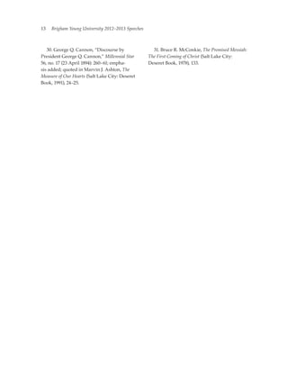 13   Brigham Young University 2012–2013 Speeches



	 30. George Q. Cannon, “Discourse by              	 31. Bruce R. McConkie, The Promised Messiah:
President George Q. Cannon,” Millennial Star       The First Coming of Christ (Salt Lake City:
56, no. 17 (23 April 1894): 260–61; empha-         Deseret Book, 1978), 133.
sis added; quoted in Marvin J. Ashton, The
Measure of Our Hearts (Salt Lake City: Deseret
Book, 1991), 24–25.
 