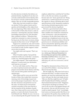 2   Brigham Young University 2012–2013 Speeches



It is this doctrine of identity that defines our     emphasis added). How could that be? God then
potential destiny of godhood. If one does not        tells us why this new destiny was possible—
correctly understand his divine identity, then       because men now “know good and evil.” Being
he will never correctly understand his divine        immersed in a world of good and evil, having
destiny. They are, in truth, inseparable partners.   the capacity to choose, and being able to draw
	 What, then, has God revealed to us about           upon the powers of the Atonement resulted in
our destiny? He has spoken clearly and fre-          man having unlimited opportunities to pro­
quently and forthrightly on this subject from        gress toward his destiny of godhood.
the very beginning. When Adam and Eve were           	 We learn a great doctrinal truth in these
in the Garden of Eden, they lived in a state of      series of events surrounding the Garden of
innocence—meaning they only had a limited            Eden: unfallen man would have remained in
knowledge of good and evil. Lehi described           a state of innocence—safe, but restricted in
their condition as follows: “Wherefore they          his progress. On the other hand, fallen man
would have remained in a state of innocence,         ventured into a heightened arena of risk, but,
having no joy, for they knew no misery; doing        blessed with the Atonement of Jesus Christ, he
no good, for they knew no sin” (2 Nephi 2:23).       gained access to unlimited possibilities and
	 Suppose for a moment my wife and I invited         powers and potential. Speaking of the effect
one of you good Saints from California to drive      of the Atonement on fallen man, C. S. Lewis
to our home in Utah. Further suppose I asked         remarked:
you to drive in neutral.
	 You might smile and respond, “That’s not           For God is not merely mending, not simply restor-
possible.”                                           ing a status quo. Redeemed humanity is to
	 What if I further replied, “Just push the          be something more glorious than unfallen
accelerator all the way to the floor—you know,       humanity would have been, more glorious than
as they say, ‘Push the pedal to the metal.’”         any unfallen race now is. . . . And this super-
	 You might respond, “That would make no             added glory will, with true vicariousness, exalt all
difference. I cannot reach your destination          creatures.3
until I put my car in gear.”
	 So it was with Adam and Eve. They were             Through the Atonement of Jesus Christ, God
in a state of spiritual neutral and could not        can exalt all His children—meaning empower
progress toward their divine destiny until they      them to become like Him.
were cast out of the garden and thus put in          	 But one might ask, “Why does God want us
spiritual gear.                                      to become like Him?” In order to answer that
	 When Adam and Eve were cast out of the             question, one must first understand why man
Garden of Eden, they traded their innocence,         exists. Lehi gave the short and simple answer:
meaning a lack of knowledge of good and              “Men are, that they might have joy” (2 Nephi
evil, for the prospect of perfection—that was        2:25). President David O. McKay confirmed
the deal. Innocence and perfection are not           that fundamental doctrinal truth: “Happiness
the same. An infant may be innocent but              is the purpose and design of existence.”4 If I
certainly not perfect in the sense that he or        were to ask you who is the happiest being in all
she has acquired all the attributes of godli-        the universe—the one with the most joy—you
ness. Once Adam and Eve were cast from the           would no doubt respond, “God.” Accordingly,
garden, we read in the book of Genesis that          God wants us to become perfect like Him so we
God Himself said, “Behold, the man is become as      can experience His quality of joy and thus best
one of us [meaning like the gods]” (Genesis 3:22;    fulfill the measure of our existence. That is why
 