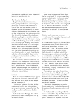 Tad R. Callister   3



His plan for us is sometimes called “the plan of      	 It was in the Sermon on the Mount when
happiness” (see Alma 42:8, 16).                       the Savior declared, “Be ye therefore perfect,
                                                      even as your Father which is in heaven is perfect”
Our Quest for Godhood                                 (Matthew 5:48; emphasis added).6 Was the
	 In spite of God’s altruistic aims on our            Savior inviting men to be perfect as compared
behalf, perhaps no doctrine, no teaching, no          to other men—other mortals—or as compared
philosophy has stirred such controversy as            to God Himself? This command was consis-
has this: that man may become a god. It is            tent with the Savior’s high priestly prayer.
espoused by some as blasphemous, by others            Speaking of the believers, He petitioned the
as absurd. Such a concept, they challenge, low-       Father:
ers God to the status of man and thus deprives
God of both His dignity and divinity. Others          That they may be one, even as we are one:
claim this teaching to be devoid of scriptural        	 I in them, and thou in me, that they may be made
support. It is but a fantasy, they say, of a young,   perfect in one. [John 17:22–23]
uneducated schoolboy, Joseph Smith. Certainly
no God-fearing, right-thinking, Bible-oriented        In accord with that request for perfection, Paul
person would subscribe to such a philosophy           taught that a critical purpose of the Church
as this.5 While some of these advocates are           was “for the perfecting of the saints . . . till
hardened critics, others are honest and bright        we all come . . . unto a perfect man, unto the
men who simply disagree with us on this doc-          measure of the stature of the fulness of Christ”
trine. So wherein lies the truth? Hopefully the       (Ephesians 4:12–13; emphasis added). Note
following will invite the Holy Ghost to whis-         the measuring rod: not man, not some form
per the quiet but certain truth to all those who      of mini-Christ or quasi-God, but rather that
honestly seek it.                                     we should become “a perfect man, [and then
	 For our search of truth, we will turn to five       he gives us the standard we should strive for]
witnesses—first and foremost to the testimony         unto the measure of the stature of the fulness
of the scriptures; second, to the witness of the      of Christ.” Does that sound relative to you?
early Christian writers; third, to the wisdom         	 The critic is momentarily quiet. Sheepishly
of those poets and authors who drink from the         he responds, “Certainly those scriptures must
divine well; fourth, to the power of logic; and       mean something else.”
fifth, to the voice of history.                       	 The scriptures supporting this doctrine,
                                                      however, continue to roll forth with repeated
Scriptures                                            and powerful testimony. At one point the
	 First, the scriptures. Did not an angel appear      Savior was about to be stoned by the Jews for
unto Abraham and extend to him this heav-             blasphemy. He reminded them of His good
enly mandate: “Walk before me, and be thou            works and then asked, “For which of those
perfect” (Genesis 17:1)?                              works do ye stone me?”
	 “That is true,” interjects the critic. “Perfect     	 They replied that they were not stoning
as compared to other men, other mortals—              him for good works “but for blasphemy; and
certainly not perfect as compared to God. The         because that thou, being a man, makest thyself
word was used in its relative, not absolute           God.”
sense.”                                               	 To this He readily acknowledged that He
	 “Is that so?” comes the reply. “Let us then         was and declared that they should be likewise:
pursue the use of the word perfect as used by         “Is it not written in your law, I said, Ye are
the Savior Himself.”                                  gods?” (John 10:32–34; emphasis added). In
 