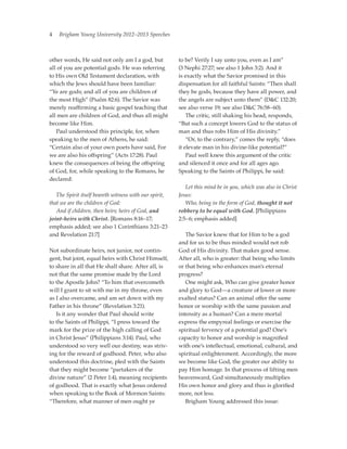 4   Brigham Young University 2012–2013 Speeches



other words, He said not only am I a god, but          to be? Verily I say unto you, even as I am”
all of you are potential gods. He was referring        (3 Nephi 27:27; see also 1 John 3:2). And it
to His own Old Testament declaration, with             is exactly what the Savior promised in this
which the Jews should have been familiar:              dispensation for all faithful Saints: “Then shall
“Ye are gods; and all of you are children of           they be gods, because they have all power, and
the most High” (Psalm 82:6). The Savior was            the angels are subject unto them” (DC 132:20;
merely reaffirming a basic gospel teaching that        see also verse 19; see also DC 76:58–60).
all men are children of God, and thus all might        	 The critic, still shaking his head, responds,
become like Him.                                       “But such a concept lowers God to the status of
	 Paul understood this principle, for, when            man and thus robs Him of His divinity.”
speaking to the men of Athens, he said:                	 “Or, to the contrary,” comes the reply, “does
“Certain also of your own poets have said, For         it elevate man in his divine-like potential?”
we are also his offspring” (Acts 17:28). Paul          	 Paul well knew this argument of the critic
knew the consequences of being the offspring           and silenced it once and for all ages ago.
of God, for, while speaking to the Romans, he          Speaking to the Saints of Philippi, he said:
declared:
                                                       	 Let this mind be in you, which was also in Christ
	 The Spirit itself beareth witness with our spirit,   Jesus:
that we are the children of God:                       	 Who, being in the form of God, thought it not
	 And if children, then heirs; heirs of God, and       robbery to be equal with God. [Philippians
joint-heirs with Christ. [Romans 8:16–17;              2:5–6; emphasis added]
emphasis added; see also 1 Corinthians 3:21–23
and Revelation 21:7]                                   	 The Savior knew that for Him to be a god
                                                       and for us to be thus minded would not rob
Not subordinate heirs, not junior, not contin-         God of His divinity. That makes good sense.
gent, but joint, equal heirs with Christ Himself,      After all, who is greater: that being who limits
to share in all that He shall share. After all, is     or that being who enhances man’s eternal
not that the same promise made by the Lord             progress?
to the Apostle John? “To him that overcometh           	 One might ask, Who can give greater honor
will I grant to sit with me in my throne, even         and glory to God—a creature of lower or more
as I also overcame, and am set down with my            exalted status? Can an animal offer the same
Father in his throne” (Revelation 3:21).               honor or worship with the same passion and
	 Is it any wonder that Paul should write              intensity as a human? Can a mere mortal
to the Saints of Philippi, “I press toward the         express the empyreal feelings or exercise the
mark for the prize of the high calling of God          spiritual fervency of a potential god? One’s
in Christ Jesus” (Philippians 3:14). Paul, who         capacity to honor and worship is magnified
understood so very well our destiny, was striv-        with one’s intellectual, emotional, cultural, and
ing for the reward of godhood. Peter, who also         spiritual enlightenment. Accordingly, the more
understood this doctrine, pled with the Saints         we become like God, the greater our ability to
that they might become “partakers of the               pay Him homage. In that process of lifting men
divine nature” (2 Peter 1:4), meaning recipients       heavenward, God simultaneously multiplies
of godhood. That is exactly what Jesus ordered         His own honor and glory and thus is glorified
when speaking to the Book of Mormon Saints:            more, not less.
“Therefore, what manner of men ought ye                	 Brigham Young addressed this issue:
 