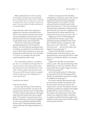 Tad R. Callister   5



	 [Man’s godhood] will not detract anything               	 Clement of Alexandria (A.D. 160–200), a
from the glory and might of our heavenly Father,          contemporary of Irenaeus, spoke of the reward
for he will still remain our Father, and we shall still   of godhood that followed long preparation:
be subject to him, and as we progress, in glory and       “Being destined to sit on thrones with the
power it the more enhances the glory and power of         other gods that have been first put in their
our heavenly Father.7                                     places by the Saviour.”12 This same Clement of
                                                          Alexandria then added this unequivocal state-
That is the irony of the critic’s argument—­              ment about the man who lives a righteous life:
godhood for man does not diminish God’s                   “Knowing God, he will be made like God. . . .
status; to the contrary, it elevates it by produc-        And that man becomes God, since God so wills.”13
ing more intelligent, more passionate, more               	 Hippolytus (A.D. 170–236), bridging the
spiritual Saints who have enlarged capacities             second and third centuries, spoke of the
to understand, honor, and worship Him.                    unlimited potential of faithful Saints in this
	 The Savior’s soul-stirring and thought-                 life: “And thou shalt be a companion of the
provoking injunction to “be ye therefore                  Deity, and a co-heir with Christ. . . . For thou
perfect” was more than the sounding of brass              hast become God: . . . thou hast been deified, and
or tinkling of cymbals (see 1 Corinthians 13:1).          begotten unto immortality.”14
It was a divine-like invitation to rise up to our         	 Cyprian (A.D. 200–258), a well-known
full potential and become like God our Father.            Christian leader of the third century, reaf-
C. S. Lewis, as a rampant advocate of this                firmed that men can become like Christ: “What
simple but glorious truth, wrote:                         Christ is, we Christians shall be, if we imitate
                                                          Christ.”15
	 The command Be ye perfect is not idealistic             	 Origen (A.D. 185–255), also of the third
gas. Nor is it a command to do the impossible. He         century, wrote: “The true God [referring to the
is going to make us into creatures that can obey          Father], then, is ‘The God,’ and those who are
that command. He said (in the Bible) that we were         formed after Him are gods, images, as it were,
“gods” and He is going to make good His words. . . .      of Him the prototype.”16
The process will be long and in parts very ­ ainful;
                                            p             	 And in the fourth century St. Athanasius
but that is what we are in for. Nothing less. He          of Alexandria (A.D. 295–373) explained that
meant what He said.8                                      “[God] was made flesh in order that we might
                                                          be enabled to be made gods.”17
Could it be any clearer?                                  	 For several centuries this doctrinal truth
                                                          survived, but eventually the Apostasy took
Early Christian Writers                                   its toll, and this doctrine in its purity and
	 Second, early Christian writers likewise                expansiveness was lost. The doctrine of man’s
wrote of our divine destiny.9 As early as the             potential for godhood as taught by the Prophet
second century, Irenaeus (A.D. 115–202) noted:            Joseph Smith was not his invention—not
“We have not been made gods from the begin-               his creation, not conjured up by some fertile
ning, but at first merely men, then at length             mind. It was simply and solely a restoration
gods.”10 On another occasion Irenaeus clari-              of a ­ lorious truth that had been taught in the
                                                                g
fied that exalted man would not be relegated              scriptures and by many early Christian writers
to some type of glorified angel but literally             of the primitive Church.
become a god: “Passing beyond the angels,
and be made after the image and likeness of
God.”11
 