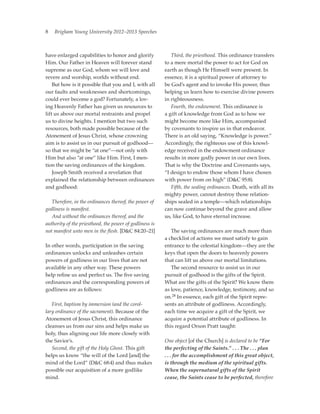 8   Brigham Young University 2012–2013 Speeches



have enlarged capabilities to honor and glorify          	 Third, the priesthood. This ordinance transfers
Him. Our Father in Heaven will forever stand             to a mere mortal the power to act for God on
supreme as our God, whom we will love and                earth as though He Himself were present. In
revere and worship, worlds without end.                  essence, it is a spiritual power of attorney to
	 But how is it possible that you and I, with all        be God’s agent and to invoke His power, thus
our faults and weaknesses and shortcomings,              helping us learn how to exercise divine powers
could ever become a god? Fortunately, a lov-             in righteousness.
ing Heavenly Father has given us resources to            	 Fourth, the endowment. This ordinance is
lift us above our mortal restraints and propel           a gift of knowledge from God as to how we
us to divine heights. I mention but two such             might become more like Him, accompanied
resources, both made possible because of the             by covenants to inspire us in that endeavor.
Atonement of Jesus Christ, whose crowning                There is an old saying, “Knowledge is power.”
aim is to assist us in our pursuit of godhood—           Accordingly, the righteous use of this knowl-
so that we might be “at one”—not only with               edge received in the endowment ordinance
Him but also “at one” like Him. First, I men-            results in more godly power in our own lives.
tion the saving ordinances of the kingdom.               That is why the Doctrine and Covenants says,
	 Joseph Smith received a revelation that                “I design to endow those whom I have chosen
explained the relationship between ordinances            with power from on high” (DC 95:8).
and godhood:                                             	 Fifth, the sealing ordinances. Death, with all its
                                                         mighty power, cannot destroy those relation-
	 Therefore, in the ordinances thereof, the power of     ships sealed in a temple—which relationships
godliness is manifest.                                   can now continue beyond the grave and allow
	 And without the ordinances thereof, and the            us, like God, to have eternal increase.
authority of the priesthood, the power of godliness is
not manifest unto men in the flesh. [DC 84:20–21]       	 The saving ordinances are much more than
                                                         a checklist of actions we must satisfy to gain
In other words, participation in the saving              entrance to the celestial kingdom—they are the
ordinances unlocks and unleashes certain                 keys that open the doors to heavenly powers
powers of godliness in our lives that are not            that can lift us above our mortal limitations.
available in any other way. These powers                 	 The second resource to assist us in our
help refine us and perfect us. The five saving           pursuit of godhood is the gifts of the Spirit.
ordinances and the corresponding powers of               What are the gifts of the Spirit? We know them
godliness are as follows:                                as love, patience, knowledge, testimony, and so
                                                         on.28 In essence, each gift of the Spirit repre-
	 First, baptism by immersion (and the corol-            sents an attribute of godliness. Accordingly,
lary ordinance of the sacrament). Because of the         each time we acquire a gift of the Spirit, we
Atonement of Jesus Christ, this ordinance                acquire a potential attribute of godliness. In
cleanses us from our sins and helps make us              this regard Orson Pratt taught:
holy, thus aligning our life more closely with
the Savior’s.                                            One object [of the Church] is declared to be “For
	 Second, the gift of the Holy Ghost. This gift          the perfecting of the Saints.” . . . The . . . plan
helps us know “the will of the Lord [and] the            . . . for the accomplishment of this great object,
mind of the Lord” (DC 68:4) and thus makes              is through the medium of the spiritual gifts.
possible our acquisition of a more godlike               When the supernatural gifts of the Spirit
mind.                                                    cease, the Saints cease to be perfected, ­therefore
 