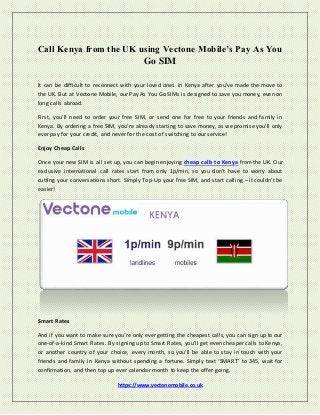 https://www.vectonemobile.co.uk
Call Kenya from the UK using Vectone Mobile’s Pay As You
Go SIM
It can be difficult to reconnect with your loved ones in Kenya after you’ve made the move to
the UK. But at Vectone Mobile, our Pay As You Go SIMs is designed to save you money, even on
long calls abroad.
First, you’ll need to order your free SIM, or send one for free to your friends and family in
Kenya. By ordering a free SIM, you’re already starting to save money, as we promise you’ll only
ever pay for your credit, and never for the cost of switching to our service!
Enjoy Cheap Calls
Once your new SIM is all set up, you can begin enjoying cheap calls to Kenya from the UK. Our
exclusive international call rates start from only 1p/min, so you don’t have to worry about
cutting your conversations short. Simply Top-Up your free SIM, and start calling – it couldn’t be
easier!
Smart Rates
And if you want to make sure you’re only ever getting the cheapest calls, you can sign up to our
one-of-a-kind Smart Rates. By signing up to Smart Rates, you’ll get even cheaper calls to Kenya,
or another country of your choice, every month, so you’ll be able to stay in touch with your
friends and family in Kenya without spending a fortune. Simply text ‘SMART’ to 345, wait for
confirmation, and then top up ever calendar month to keep the offer going.
 
