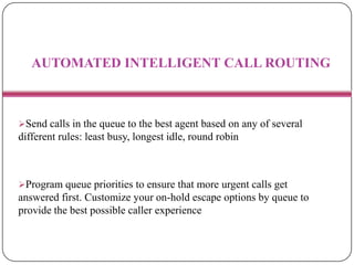 AUTOMATED INTELLIGENT CALL ROUTING
Send calls in the queue to the best agent based on any of several
different rules: least busy, longest idle, round robin
Program queue priorities to ensure that more urgent calls get
answered first. Customize your on-hold escape options by queue to
provide the best possible caller experience
 