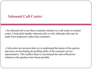 Inbound Call Centre
An inbound call is one that a customer initiates to a call center or contact
center. A help desk handles inbound calls as well, although calls may be
made from employees rather than customers.
Call-center-service-providers try to understand the nature of the queries
and stress on developing the probing skills of the customer service
representative. This enables them to recommend the most efficacious
solution in the quickest time frame possible.
 