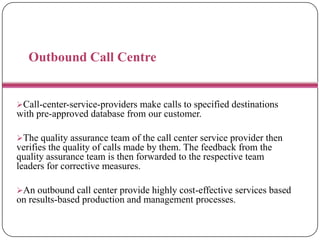 Outbound Call Centre
Call-center-service-providers make calls to specified destinations
with pre-approved database from our customer.
The quality assurance team of the call center service provider then
verifies the quality of calls made by them. The feedback from the
quality assurance team is then forwarded to the respective team
leaders for corrective measures.
An outbound call center provide highly cost-effective services based
on results-based production and management processes.
 