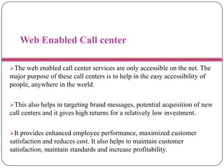 Web Enabled Call center
The web enabled call center services are only accessible on the net. The
major purpose of these call centers is to help in the easy accessibility of
people, anywhere in the world.
This also helps in targeting brand messages, potential acquisition of new
call centers and it gives high returns for a relatively low investment.
It provides enhanced employee performance, maximized customer
satisfaction and reduces cost. It also helps to maintain customer
satisfaction, maintain standards and increase profitability.
 