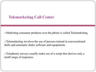 Telemarketing Call Center
Marketing consumer products over the phone is called Telemarketing.
Telemarketing involves the use of persons trained in conversational
skills and automatic dialer software and equipments.
Telephonic surveys usually make use of a script that derives only a
small range of responses.
 