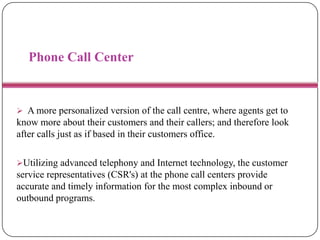 Phone Call Center
 A more personalized version of the call centre, where agents get to
know more about their customers and their callers; and therefore look
after calls just as if based in their customers office.
Utilizing advanced telephony and Internet technology, the customer
service representatives (CSR's) at the phone call centers provide
accurate and timely information for the most complex inbound or
outbound programs.
 
