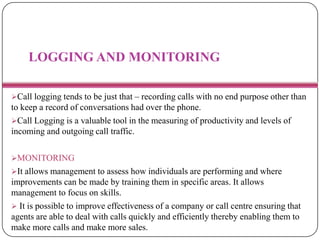 LOGGING AND MONITORING
Call logging tends to be just that – recording calls with no end purpose other than
to keep a record of conversations had over the phone.
Call Logging is a valuable tool in the measuring of productivity and levels of
incoming and outgoing call traffic.
MONITORING
It allows management to assess how individuals are performing and where
improvements can be made by training them in specific areas. It allows
management to focus on skills.
 It is possible to improve effectiveness of a company or call centre ensuring that
agents are able to deal with calls quickly and efficiently thereby enabling them to
make more calls and make more sales.
 