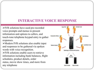 INTERACTIVE VOICE RESPONSE
IVR solutions have used pre-recorded
voice prompts and menus to present
information and options to callers, and
touch-tone telephone keypad entry to gather
responses.
Modern IVR solutions also enable input
and responses to be gathered via spoken
words with voice recognition.
IVR solutions enable users to retrieve
information including bank balances, flight
schedules, product details, order
status, movie show times, and more from
any telephone
 