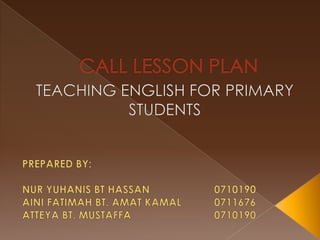 CALL LESSON PLAN TEACHING ENGLISH FOR PRIMARY STUDENTS PREPARED BY: NUR YUHANIS BT HASSAN			0710190 AINI FATIMAH BT. AMAT KAMAL		0711676 ATTEYA BT. MUSTAFFA			0710190 