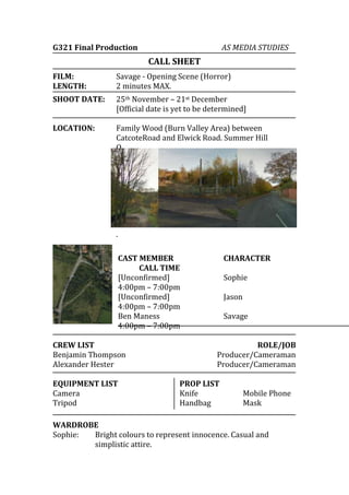 G321 Final Production

AS MEDIA STUDIES

CALL SHEET
FILM:
LENGTH:

Savage - Opening Scene (Horror)
2 minutes MAX.

SHOOT DATE:

25th November – 21st December
[Official date is yet to be determined]

LOCATION:

Family Wood (Burn Valley Area) between
CatcoteRoad and Elwick Road. Summer Hill
O
u
t
s
k
i
r
t
s
.
CAST MEMBER
CALL TIME
[Unconfirmed]
4:00pm – 7:00pm
[Unconfirmed]
4:00pm – 7:00pm
Ben Maness
4:00pm – 7:00pm

CREW LIST
Benjamin Thompson
Alexander Hester
EQUIPMENT LIST
Camera
Tripod

CHARACTER
Sophie
Jason
Savage
ROLE/JOB
Producer/Cameraman
Producer/Cameraman

PROP LIST
Knife
Handbag

Mobile Phone
Mask

WARDROBE
Sophie:
Bright colours to represent innocence. Casual and
simplistic attire.

 