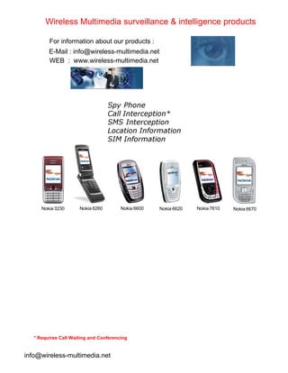 Spy Phone
Call Interception*
SMS Interception
Location Information
SIM Information
Nokia 3230 Nokia 6600 Nokia 6620 Nokia 7610 Nokia 6670
Nokia 6260
* Requires Call Waiting and Conferencing
Wireless Multimedia surveillance & intelligence products
For information about our products :
E-Mail : info@wireless-multimedia.net
WEB : www.wireless-multimedia.net
info@wireless-multimedia.net
 