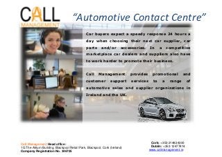 Car buyers expect a speedy response 24 hours a
day when choosing their next car supplier, car
parts and/or accessories. In a competitive
marketplace car dealers and suppliers also have
to work harder to promote their business.
Call Management provides promotional and
customer support services to a range of
automotive sales and supplier organizations in
Ireland and the UK.
“Automotive Contact Centre”
Call Management Head office:
1G The Atrium Building, Blackpool Retail Park, Blackpool, Cork (Ireland)
Company Registration No. 346705
Cork: +353 214824300
Dublin: +353 12477814
www.callmanagement.ie
 