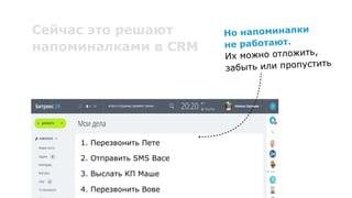 1. Перезвонить Пете
2. Отправить SMS Васе
3. Выслать КП Маше
4. Перезвонить Вове
Сейчас это решают
напоминалками в CRM
Но напоминалки 
не работают. 
Их можно отложить,
забыть или пропустить
 