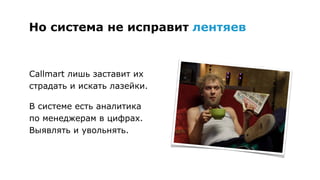 Но система 
не исправит 
лентяев
Callmart лишь заставит их
страдать и искать лазейки.
В системе есть аналитика 
по менеджерам в цифрах.
Выявляйте и увольняйте.
 