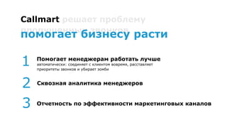 Callmart решает проблему
пропущенных звонков
Помогает менеджерам работать лучше
автоматически: соединяет с клиентом вовремя, расставляет приоритеты
звонков и убирает зомби
1
2
3 Отчетность по эффективности маркетинговых каналов
Сквозная аналитика менеджеров
помогает бизнесу расти
 