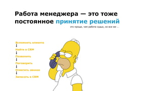 Вспомнить клиента
Найти в CRM
Позвонить
Поговорить
Отметить звонок
Записать в CRM
Работа менеджера — это тоже
постоянное принятие решений
это проще, чем работа судьи, но все же …
 