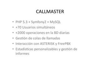 CALLMASTER	
  
•    PHP	
  5.3	
  +	
  Symfony2	
  +	
  MySQL	
  
•    +70	
  Usuarios	
  simultáneos	
  
•    +2000	
  operaciones	
  en	
  la	
  BD	
  diarias	
  
•    GesJón	
  de	
  colas	
  de	
  llamadas	
  
•    Interacción	
  con	
  ASTERISK	
  y	
  FreePBX	
  
•    EstadísJcas	
  personalizables	
  y	
  gesJón	
  de	
  
     informes	
  
 